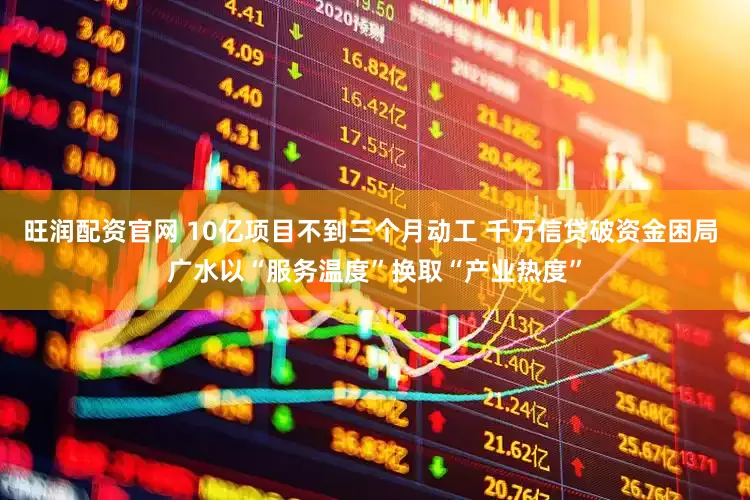 旺润配资官网 10亿项目不到三个月动工 千万信贷破资金困局 广水以“服务温度”换取“产业热度”