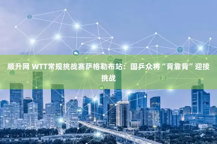 顺升网 WTT常规挑战赛萨格勒布站：国乒众将“背靠背”迎接挑战