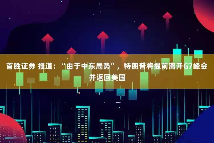 首胜证券 报道：“由于中东局势”，特朗普将提前离开G7峰会并返回美国