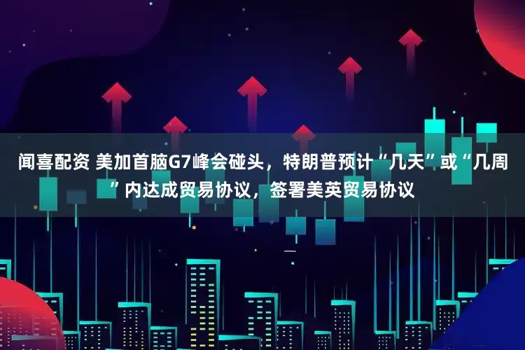 闻喜配资 美加首脑G7峰会碰头，特朗普预计“几天”或“几周”内达成贸易协议，签署美英贸易协议