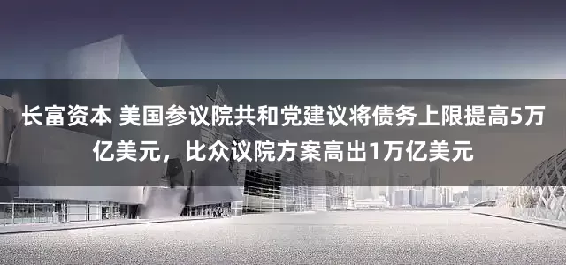 长富资本 美国参议院共和党建议将债务上限提高5万亿美元，比众议院方案高出1万亿美元