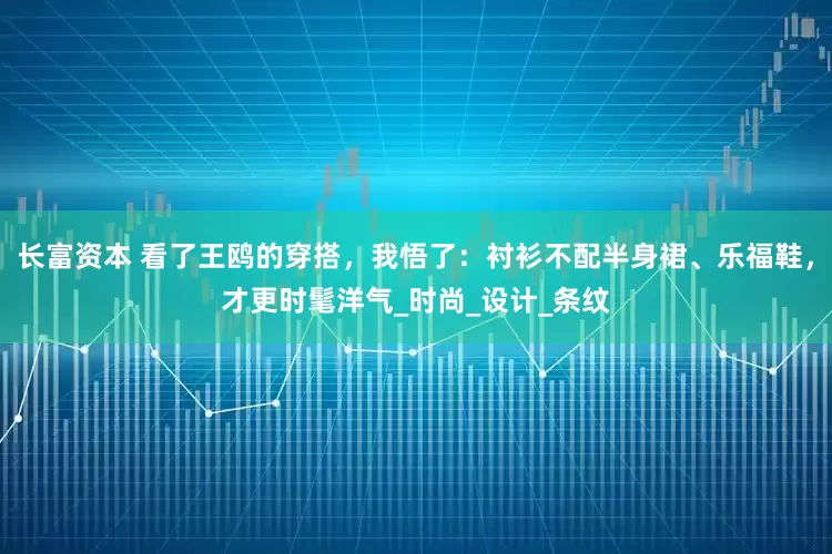 长富资本 看了王鸥的穿搭，我悟了：衬衫不配半身裙、乐福鞋，才更时髦洋气_时尚_设计_条纹