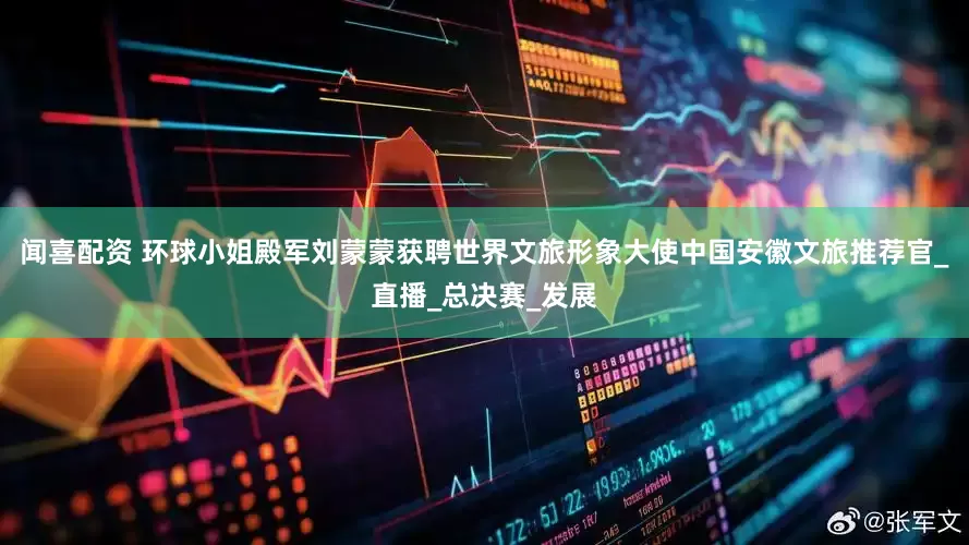 闻喜配资 环球小姐殿军刘蒙蒙获聘世界文旅形象大使中国安徽文旅推荐官_直播_总决赛_发展