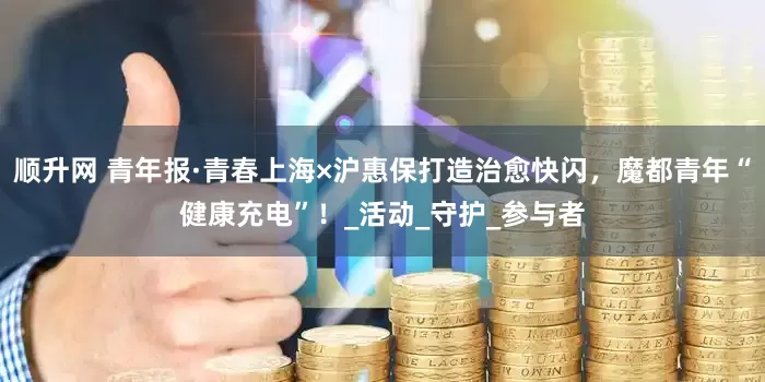 顺升网 青年报·青春上海×沪惠保打造治愈快闪，魔都青年“健康充电”！_活动_守护_参与者