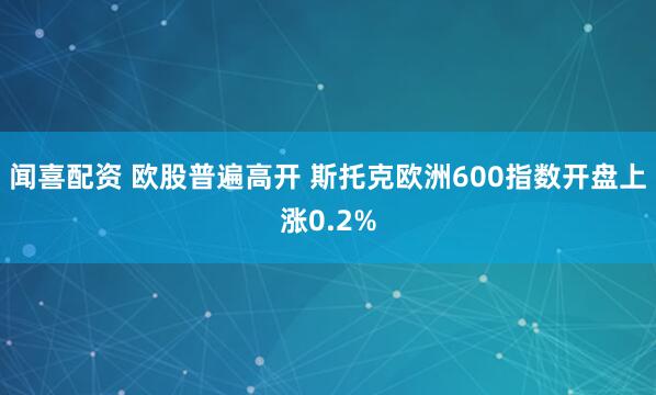 闻喜配资 欧股普遍高开 斯托克欧洲600指数开盘上涨0.2%