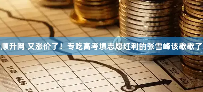 顺升网 又涨价了！专吃高考填志愿红利的张雪峰该歇歇了