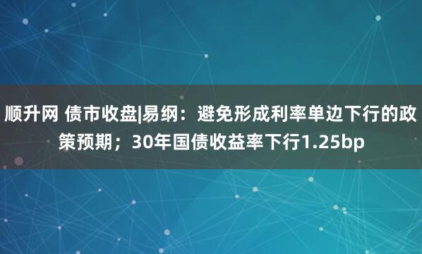 顺升网 债市收盘|易纲：避免形成利率单边下行的政策预期；30年国债收益率下行1.25bp