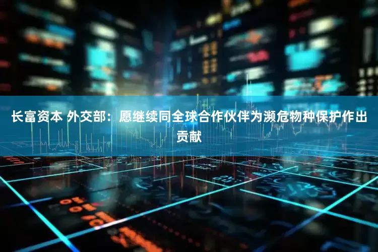 长富资本 外交部：愿继续同全球合作伙伴为濒危物种保护作出贡献