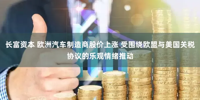 长富资本 欧洲汽车制造商股价上涨 受围绕欧盟与美国关税协议的乐观情绪推动