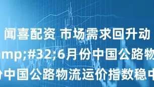 闻喜配资 市场需求回升动力增强&#32;6月份中国公路物流运价指数稳中有升