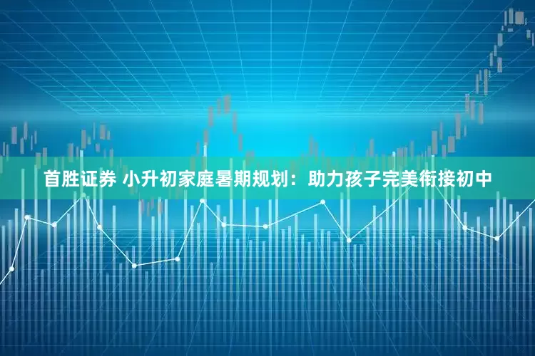 首胜证券 小升初家庭暑期规划：助力孩子完美衔接初中