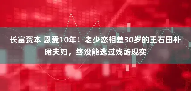 长富资本 恩爱10年！老少恋相差30岁的王石田朴珺夫妇，终没能逃过残酷现实