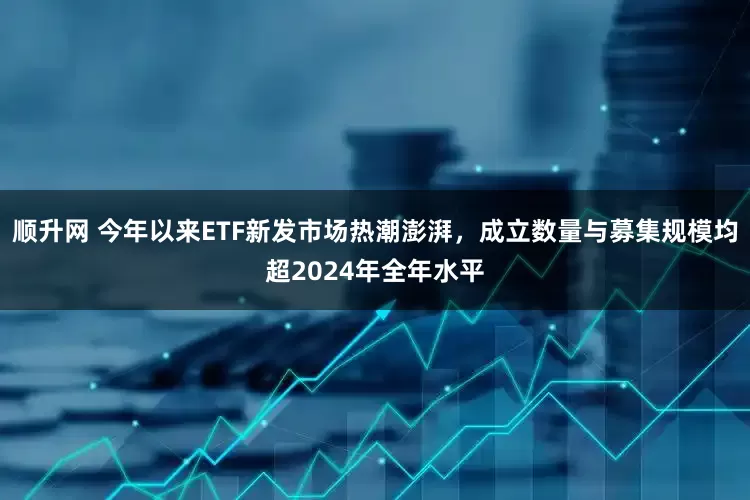 顺升网 今年以来ETF新发市场热潮澎湃，成立数量与募集规模均超2024年全年水平