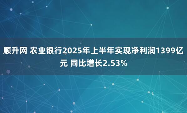 顺升网 农业银行2025年上半年实现净利润1399亿元 同比增长2.53%